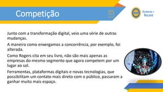 Competição
Junto com a transformação digital, veio uma série de outras
mudanças.
A maneira como enxergamos a concorrência, por exemplo, foi
alterada.
Como Rogers cita em seu livro, não são mais apenas as
empresas do mesmo segmento que agora competem por um
lugar ao sol.
Ferramentas, plataformas digitais e novas tecnologias, que
possibilitam um contato mais direto com o público, passaram a
ganhar muito mais espaço.
 