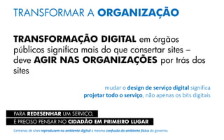 TRANSFORMAR A ORGANIZAÇÃO
TRANSFORMAÇÃO DIGITAL em órgãos
públicos significa mais do que consertar sites –
deve AGIR NAS ORGANIZAÇÕES por trás dos
sites
mudar o design de serviço digital significa
projetar todo o serviço, não apenas os bits digitais
PARA REDESENHAR UM SERVIÇO,
É PRECISO PENSAR NO CIDADÃO EM PRIMEIRO LUGAR
Centenas de sites reproduzem no ambiente digital a mesma confusão do ambiente físico do governo.
 