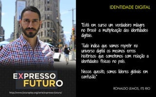 IDENTIDADE DIGITAL
“Está em curso um verdadeiro milagre
no Brasil: a multiplicação das identidades
digitais.
Tudo indica que vamos repetir no
universo digital os mesmos erros
históricos que cometemos com relação a
identidades físicas no país.
Nesse quesito, somos líderes globais em
confusão.”
RONALDO LEMOS, ITS RIO
http://www.futuraplay.org/serie/expresso-futuro/
 