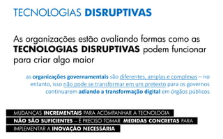 TECNOLOGIAS DISRUPTIVAS
As organizações estão avaliando formas como as
TECNOLOGIAS DISRUPTIVAS podem funcionar
para criar algo maior
as organizações governamentais são diferentes, amplas e complexas – no
entanto, isso não pode se transformar em um pretexto para os governos
continuarem adiando a transformação digital em órgãos públicos
NÃO SÃO SUFICIENTES – É PRECISO TOMAR MEDIDAS CONCRETAS PARA
IMPLEMENTAR A INOVAÇÃO NECESSÁRIA
MUDANÇAS INCREMENTAIS PARA ACOMPANHAR A TECNOLOGIA
 
