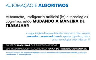 AUTOMAÇÃO E ALGORITMOS
Automação, inteligência artificial (IA) e tecnologias
cognitivas estão MUDANDO A MANEIRA DE
TRABALHAR
as organizações devem redesenhar sistemas e recursos para
acomodar o aumento do uso de agentes cognitivos, bots e
outras tecnologias orientadas por IA
A inteligência artificial não acabará com empregos que exijam pensamento crítico e aprendizagem constante, ou empregos
“mais humanos” e “menos repetitivos”.
ELAS TRABALHARÃO JUNTAS COMO UMA FORÇA DE TRABALHO AUMENTADA
EM VEZ DE MÁQUINAS QUE SUBSTITUEM PESSOAS,
 