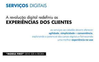 SERVIÇOS DIGITAIS
A revolução digital redefiniu as
EXPERIÊNCIAS DOS CLIENTES
os serviços ao cidadão devem oferecer
agilidade, simplicidade e conveniência,
explorando o potencial dos canais digitais e fornecendo
uma melhor experiência no uso
“MOBILE FIRST” DEVE SER A REGRA
 