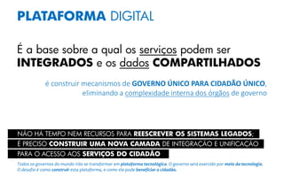 PLATAFORMA DIGITAL
É a base sobre a qual os serviços podem ser
INTEGRADOS e os dados COMPARTILHADOS
é construir mecanismos de GOVERNO ÚNICO PARA CIDADÃO ÚNICO,
eliminando a complexidade interna dos órgãos de governo
É PRECISO CONSTRUIR UMA NOVA CAMADA DE INTEGRAÇÃO E UNIFICAÇÃO
PARA O ACESSO AOS SERVIÇOS DO CIDADÃO
NÃO HÁ TEMPO NEM RECURSOS PARA REESCREVER OS SISTEMAS LEGADOS;
Todos os governos do mundo irão se transformar em plataforma tecnológica. O governo será exercido por meio da tecnologia.
O desafio é como construir esta plataforma, e como ela pode beneficiar o cidadão.
 