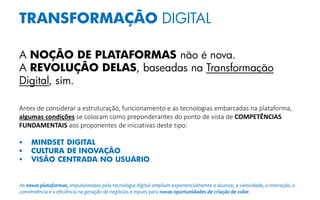 TRANSFORMAÇÃO DIGITAL
A NOÇÃO DE PLATAFORMAS não é nova.
A REVOLUÇÃO DELAS, baseadas na Transformação
Digital, sim.
Antes de considerar a estruturação, funcionamento e as tecnologias embarcadas na plataforma,
algumas condições se colocam como preponderantes do ponto de vista de COMPETÊNCIAS
FUNDAMENTAIS aos proponentes de iniciativas deste tipo:
 MINDSET DIGITAL
 CULTURA DE INOVAÇÃO
 VISÃO CENTRADA NO USUÁRIO
As novas plataformas, impulsionadas pela tecnologia digital ampliam exponencialmente o alcance, a velocidade, a interação, a
conveniência e a eficiência na geração de negócios e inputs para novas oportunidades de criação de valor.
 