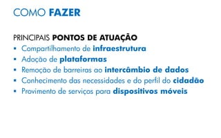 COMO FAZER
PRINCIPAIS PONTOS DE ATUAÇÃO
 Compartilhamento de infraestrutura
 Adoção de plataformas
 Remoção de barreiras ao intercâmbio de dados
 Conhecimento das necessidades e do perfil do cidadão
 Provimento de serviços para dispositivos móveis
 