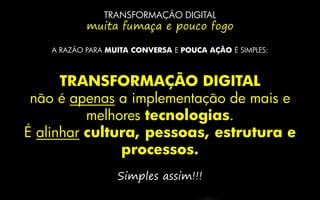TRANSFORMAÇÃO DIGITAL
muita fumaça e pouco fogo
A RAZÃO PARA MUITA CONVERSA E POUCA AÇÃO É SIMPLES:
TRANSFORMAÇÃO DIGITAL
não é apenas a implementação de mais e
melhores tecnologias.
É alinhar cultura, pessoas, estrutura e
processos.
Simples assim!!!
 