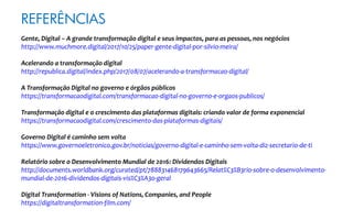 REFERÊNCIAS
Gente, Digital – A grande transformação digital e seus impactos, para as pessoas, nos negócios
http://www.muchmore.digital/2017/10/25/paper-gente-digital-por-silvio-meira/
Acelerando a transformação digital
http://republica.digital/index.php/2017/08/07/acelerando-a-transformacao-digital/
A Transformação Digital no governo e órgãos públicos
https://transformacaodigital.com/transformacao-digital-no-governo-e-orgaos-publicos/
Transformação digital e o crescimento das plataformas digitais: criando valor de forma exponencial
https://transformacaodigital.com/crescimento-das-plataformas-digitais/
Governo Digital é caminho sem volta
https://www.governoeletronico.gov.br/noticias/governo-digital-e-caminho-sem-volta-diz-secretario-de-ti
Relatório sobre o Desenvolvimento Mundial de 2016: Dividendos Digitais
http://documents.worldbank.org/curated/pt/788831468179643665/Relat%C3%B3rio-sobre-o-desenvolvimento-
mundial-de-2016-dividendos-digitais-vis%C3%A3o-geral
Digital Transformation - Visions of Nations, Companies, and People
https://digitaltransformation-film.com/
 