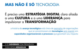 E OS GOVERNOS COM FREQUÊNCIA
MAS NÃO É SÓ TECNOLOGIA
É preciso uma ESTRATÉGIA DIGITAL clara aliada
a uma CULTURA e a uma LIDERANÇA para
impulsionar a TRANSFORMAÇÃO
a história do avanço tecnológico está cheia de exemplos de organizações
que se concentraram em tecnologias sem investir em
capacidades organizacionais e processos que garantam seu impacto
CAEM NESSA ARMADILHA
 