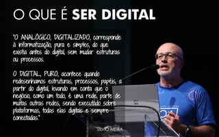 O QUE É SER DIGITAL
“O ANALÓGICO, DIGITALIZADO, corresponde
à informatização, pura e simples, do que
existia antes do digital, sem mudar estruturas
ou processos.
O DIGITAL, PURO, acontece quando
redesenhamos estruturas, processos, papéis, a
partir do digital, levando em conta que o
negócio, como um todo, é uma rede, parte de
muitas outras redes, sendo executado sobre
plataformas, todas elas digitais e sempre
conectadas.”
SÍLVIO MEIRA
 