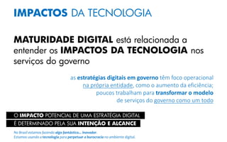 IMPACTOS DA TECNOLOGIA
MATURIDADE DIGITAL está relacionada a
entender os IMPACTOS DA TECNOLOGIA nos
serviços do governo
as estratégias digitais em governo têm foco operacional
na própria entidade, como o aumento da eficiência;
poucos trabalham para transformar o modelo
de serviços do governo como um todo
O IMPACTO POTENCIAL DE UMA ESTRATÉGIA DIGITAL
É DETERMINADO PELA SUA INTENÇÃO E ALCANCE
No Brasil estamos fazendo algo fantástico... inovador.
Estamos usando a tecnologia para perpetuar a burocracia no ambiente digital.
 