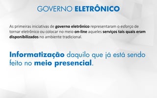 GOVERNO ELETRÔNICO
As primeiras iniciativas de governo eletrônico representaram o esforço de
tornar eletrônico ou colocar no meio on-line aqueles serviços tais quais eram
disponibilizados no ambiente tradicional.
Informatização daquilo que já está sendo
feito no meio presencial.
 