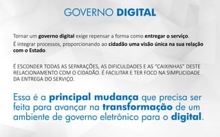 GOVERNO DIGITAL
Tornar um governo digital exige repensar a forma como entregar o serviço.
É integrar processos, proporcionando ao cidadão uma visão única na sua relação
com o Estado.
É ESCONDER TODAS AS SEPARAÇÕES, AS DIFICULDADES E AS “CAIXINHAS” DESTE
RELACIONAMENTO COM O CIDADÃO. É FACILITAR E TER FOCO NA SIMPLICIDADE
DA ENTREGA DO SERVIÇO.
Essa é a principal mudança que precisa ser
feita para avançar na transformação de um
ambiente de governo eletrônico para o digital.
 