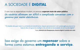 A SOCIEDADE É DIGITAL
E com isso as expectativas mudam, as pessoas esperam mais do setor público.
Os usuários afirmam ser difícil e complicado conversar com o
governo por meios eletrônicos.
“O cidadão não quer mais ir a um balcão de atendimento. Sequer gostamos de ir até nossas agências bancárias
hoje em dia. Um governo analógico não atende às necessidades de um mundo digital”.
Fonte: Ministério do Planejamento, Governo Digital é caminho sem volta
Isso exige do governo um repensar sobre a
forma como estamos entregando o serviço.
 