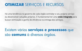 OTIMIZAR SERVIÇOS E RECURSOS
Há uma tendência no governo de cada órgão contratar o seu próprio serviço
ou desenvolver soluções próprias. É fundamental ter uma visão integrada para
buscar otimização e ganho de eficiência na entrega dos serviços.
Existem vários serviços e processos que
são comuns à diversos órgãos.
 