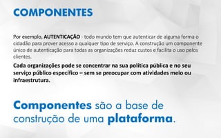 COMPONENTES
Por exemplo, AUTENTICAÇÃO - todo mundo tem que autenticar de alguma forma o
cidadão para prover acesso a qualquer tipo de serviço. A construção um componente
único de autenticação para todas as organizações reduz custos e facilita o uso pelos
clientes.
Cada organizações pode se concentrar na sua política pública e no seu
serviço público específico – sem se preocupar com atividades meio ou
infraestrutura.
Componentes são a base de
construção de uma plataforma.
 
