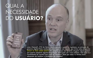 QUAL A
NECESSIDADE
DO USUÁRIO?
Liam Maxwell, CTO do Reino Unido quando o governo ingressou na jornada de
governo digital ficou conhecido pela capa do seu celular que tinha uma pergunta:
WHAT IS THE USER NEED? Ele sempre usava isso quando chegava algum gestor
que queria comprar alguma tecnologia. Você quer um novo sistema, mas qual é a
necessidade do usuário que você vai resolver? Será que esta é a forma mais
adequada de resolver o problema do cidadão?
 