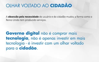OLHAR VOLTADO AO CIDADÃO
A obsessão pela necessidade do usuário e do cidadão mudou a forma como o
Reino Unido tem produzido serviços.
Governo digital não é comprar mais
tecnologia, não é apenas investir em mais
tecnologia - é investir com um olhar voltado
para o cidadão.
 