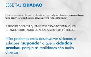 ESSE TAL CIDADÃO
É comum as equipes de governo discutir serviços e alguém dizer que "eu gostaria que
fosse assim" ou "eu acho que o serviço deveria funcionar assado".
É PRECISO DISCUTIR QUEM É ESSE CIDADÃO? PARA QUEM
ESTAMOS PROJETANDO OS NOSSOS SERVIÇOS PÚBLICOS?
Não podemos mais desenvolver sistemas e
soluções "supondo" o que o cidadão
precisa, porque as realidades são muito
diversas.
 