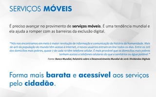 SERVIÇOS MÓVEIS
É preciso avançar no provimento de serviços móveis. É uma tendência mundial e
ela ajuda a romper com as barreiras da exclusão digital.
“Nós nos encontramos em meio à maior revolução de informação e comunicação da história da humanidade. Mais
de 40% da população do mundo têm acesso à Internet, e novos usuários entram on-line todos os dias. Entre os 20%
dos domicílios mais pobres, quase 7 de cada 10 têm telefone celular. É mais provável que os domicílios mais pobres
tenham acesso a telefones celulares do que a sanitários ou água potável.”
Fonte: Banco Mundial, Relatório sobre o Desenvolvimento Mundial de 2016: Dividendos Digitais
Forma mais barata e acessível aos serviços
pelo cidadão.
 