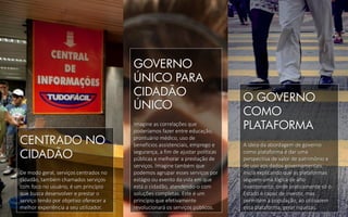 GOVERNO
ÚNICO PARA
CIDADÃO
ÚNICO
Imagine as correlações que
poderíamos fazer entre educação,
prontuário médico, uso de
benefícios assistenciais, emprego e
segurança, a fim de ajustar políticas
públicas e melhorar a prestação de
serviços. Imagine também que
podemos agrupar esses serviços por
estágio ou evento da vida em que
está o cidadão, atendendo-o com
soluções completas. Este é um
princípio que efetivamente
revolucionará os serviços públicos.
CENTRADO NO
CIDADÃO
De modo geral, serviços centrados no
cidadão, também chamados serviços
com foco no usuário, é um princípio
que busca desenvolver e prestar o
serviço tendo por objetivo oferecer a
melhor experiência a seu utilizador.
O GOVERNO
COMO
PLATAFORMA
A ideia da abordagem de governo
como plataforma é dar uma
perspectiva de valor de patrimônio e
de uso aos dados governamentais.
Inicia explicando que as plataformas
seguem uma lógica de alto
investimento, onde praticamente só o
Estado é capaz de investir, mas
permitem à população, ao utilizarem
essa plataforma, gerar riquezas.
 