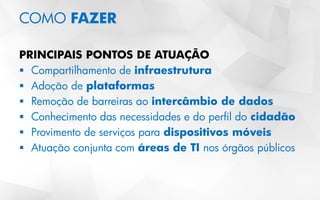 COMO FAZER
PRINCIPAIS PONTOS DE ATUAÇÃO
 Compartilhamento de infraestrutura
 Adoção de plataformas
 Remoção de barreiras ao intercâmbio de dados
 Conhecimento das necessidades e do perfil do cidadão
 Provimento de serviços para dispositivos móveis
 Atuação conjunta com áreas de TI nos órgãos públicos
 