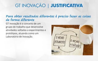 GT INOVAÇÃO | JUSTIFICATIVA
Para obter resultados diferentes é preciso fazer as coisas
de forma diferente
GT Inovação é o conceito de um
grupo de trabalho que desenvolve
atividades voltadas a experimentos e
protótipos, atuando como um
Laboratório de Inovação.
 