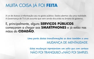 MUITA COISA JÁ FOI FEITA
A Lei de Acesso à Informação caiu no gosto público. Dados abertos são uma realidade.
A Governança de TI é um assunto que vem sendo discutido no âmbito do governo.
E, principalmente, alguns SERVIÇOS PÚBLICOS
começaram a chegar aos SMARTPHONES e já estão nas
mãos do CIDADÃO.
Uma parte destas transformações se deve também a uma
MUDANÇA DE MENTALIDADE.
Estas mudanças representam um salto que com certeza
NÃO FOI TRANQUILO e NÃO FOI SIMPLES
 