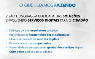 O QUE ESTAMOS FAZENDO
VISÃO E LINGUAGEM UNIFICADA DAS SOLUÇÕES
ENVOLVENDO SERVIÇOS DIGITAIS PARA O CIDADÃO
• Definição de uma arquitetura conceitual
• Padronização de funcionalidades e aplicativos
• Clareza do conceito de serviços digitais
• Desenvolvimento de componentes
• Necessidade da estruturação da gestão dos serviços digitais
• Criar valor público para o cidadão
 