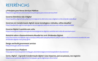 REFERÊNCIAS
5 Princípios para Novos Serviços Públicos
http://www.igovbrasil.com/2017/04/cinco-principios-para-novos-servicos.html
Governo Eletrônico não é Digital
http://republica.digital/index.php/2017/02/10/governo-eletronico-nao-e-digital-e-o-tite-entende-tudo-disso/
Governos em transformação digital: novas tecnologias e métodos, velhos desafios?
http://claudiamelo.org/2017/09/12/governos-entregando-melhores-servicos-com-menor-custo-comofaz/
Governo Digital é caminho sem volta
https://www.governoeletronico.gov.br/noticias/governo-digital-e-caminho-sem-volta-diz-secretario-de-ti
Relatório sobre o Desenvolvimento Mundial de 2016: Dividendos Digitais
http://documents.worldbank.org/curated/pt/788831468179643665/Relat%C3%B3rio-sobre-o-desenvolvimento-mundial-de-2016-
dividendos-digitais-vis%C3%A3o-geral
Design and build government services
https://www.gov.uk/service-toolkit
Government as a Platform
https://governmentasaplatform.blog.gov.uk/2016/02/29/governmentasaplatform-foundations/
Gente, Digital – A grande transformação digital e seus impactos, para as pessoas, nos negócios
http://www.muchmore.digital/2017/10/25/paper-gente-digital-por-silvio-meira/
 