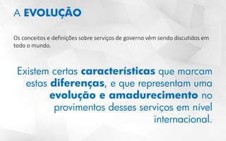 A EVOLUÇÃO
Os conceitos e definições sobre serviços de governo vêm sendo discutidos em
todo o mundo.
Existem certas características que marcam
estas diferenças, e que representam uma
evolução e amadurecimento no
provimentos desses serviços em nível
internacional.
 