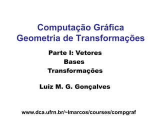 www.dca.ufrn.br/~lmarcos/courses/compgraf
Computação Gráfica
Geometria de Transformações
Luiz M. G. Gonçalves
Parte I: Vetores
Bases
Transformações
 