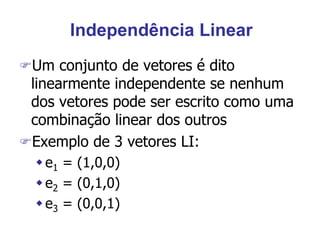 Independência Linear
Um conjunto de vetores é dito
linearmente independente se nenhum
dos vetores pode ser escrito como uma
combinação linear dos outros
Exemplo de 3 vetores LI:
e1 = (1,0,0)
e2 = (0,1,0)
e3 = (0,0,1)
 