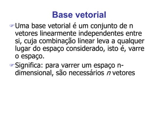 Base vetorial
Uma base vetorial é um conjunto de n
vetores linearmente independentes entre
si, cuja combinação linear leva a qualquer
lugar do espaço considerado, isto é, varre
o espaço.
Significa: para varrer um espaço n-
dimensional, são necessários n vetores
 