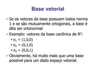 Base vetorial
Se os vetores da base possuem todos norma
1 e se são mutuamente ortogonais, a base é
dita ser ortonormal
Exemplo: vetores da base canônica de R3:
 e1 = (1,0,0)
 e2 = (0,1,0)
 e3 = (0,0,1)
Obviamente, há muito mais que uma base
possível para um dado espaço vetorial.
 