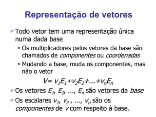 Representação de vetores
Todo vetor tem uma representação única
numa dada base
 Os multiplicadores pelos vetores da base são
chamados de componentes ou coordenadas
 Mudando a base, muda os componentes, mas
não o vetor
V= v1E1+v2E2+...+vnEn
Os vetores E1, E2, ..., En são vetores da base
Os escalares v1, v2 , ..., vn são os
componentes de v com respeito à base.
 