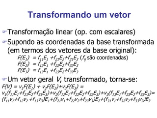Transformando um vetor
Transformação linear (op. com escalares)
Supondo as coordenadas da base transformada
(em termos dos vetores da base original):
F(E1) = f11E1 +f21E2+f31E3 (fij são coordenadas)
F(E2) = f12E1 +f22E2+f32E3
F(E3) = f13E1 +f23E2+f33E3
Um vetor geral V, transformado, torna-se:
F(V) = v1F(E1) + v2F(E2)+v3F(E3) =
v1(f11E1+f21E2+f31E3)+v2(f12E1+f22E2+f32E3)+v3(f13E1+f23E2+f33E3)=
(f11v1+f12v2 +f13v3)E1+(f21v1+f22v2+f23v3)E2+(f31v1+f32v2+f33v3)E3
 