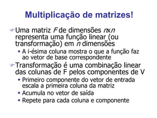 Multiplicação de matrizes!
Uma matriz F de dimensões nxn
representa uma função linear (ou
transformação) em n dimensões
 A i-ésima coluna mostra o que a função faz
ao vetor de base correspondente
Transformação é uma combinação linear
das colunas de F pelos componentes de V
 Primeiro componente do vetor de entrada
escala a primeira coluna da matriz
 Acumula no vetor de saída
 Repete para cada coluna e componente
 