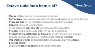 Estava tudo indo bem e aí?
• Novos colaboradores chegando na empresa;
• Só 1 pessoa, não conseguia estar em todos os lugares ao mesmo tempo;
• Processo ágil em dev/prod precisava dar o próximo passo;
• Suporte parou de usar kanban;
• Áreas estavam sobrepondo processos umas das outras;
• Projetos importantes não estavam sendo priorizados;
• Precisávamos estabilizar os fluxos de desenvolvimento em mais
squads, dando autonomia e implantando método Kanban;
• Importante treinar os colaboradores envolvidos nas várias boas
práticas ágeis;
• Estruturar projetos ágeis e pequenas entregas;
 
