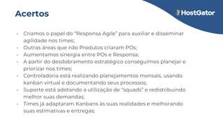 Acertos
• Criamos o papel do “Responsa Agile” para auxiliar e disseminar
agilidade nos times;
• Outras áreas que não Produtos criaram POs;
• Aumentamos sinergia entre POs e Responsa;
• A partir do desdobramento estratégico conseguimos planejar e
priorizar nos times;
• Controladoria está realizando planejamentos mensais, usando
kanban virtual e documentando seus processos;
• Suporte está adotando a utilização de “squads” e redistribuindo
melhor suas demandas;
• Times já adaptaram Kanbans às suas realidades e melhorando
suas estimativas e entregas;
 