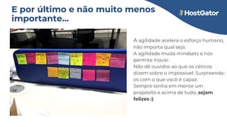 A agilidade acelera o esforço humano,
não importa qual seja.
A agilidade muda mindsets e nos
permite inovar.
Não dê ouvidos ao que os céticos
dizem sobre o impossível. Surpreenda-
os com o que você é capaz.
Sempre tenha em mente um
propósito e acima de tudo, sejam
felizes :)
E por último e não muito menos
importante...
 
