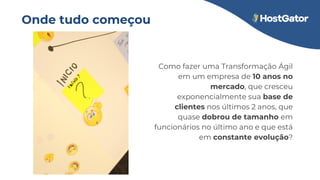 Onde tudo começou
Como fazer uma Transformação Ágil
em um empresa de 10 anos no
mercado, que cresceu
exponencialmente sua base de
clientes nos últimos 2 anos, que
quase dobrou de tamanho em
funcionários no último ano e que está
em constante evolução?
 