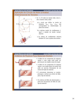 14
RESISTÊNCIA DOS MATERIAIS AULAS PROF. GILFRAN MILFONT
1 - 27
Aplicação do Círculo de Mohr à Análise
Tridimensional de Tensões
• Se A e B estão do mesmo lado, (isto é,
têm o mesmo sinal), então:
c) os planos de cisalhamento máximo,
formam 45º com os planos das tensões.
b) a máxima tensão de cisalhamento é
igual a metade da tensão normal
máxima
a) o cículo que define as tensõs no
elemento smax, smin, etmax não
correspondem as transformação no
plano das tensões
RESISTÊNCIA DOS MATERIAIS AULAS PROF. GILFRAN MILFONT
Critérios de Ruptura Para Materiais Dúcteis
1 - 28
• A falha de um componente de máquina
sujeito a uma carga axial pode ser
prevista por um simples ensaio de tração
• A falha de um componente de máquina
sujeito a um estado plano de tensões não
pode ser prevista diretamente de um
ensaio de tração do material.
• È conveniente determinar as tensões
principais e utilizar um critério de falha
para o tipo de material.
• Os critérios de falha são determinados a
partir dos mecanismos de falha de cada
tipo de material.
 