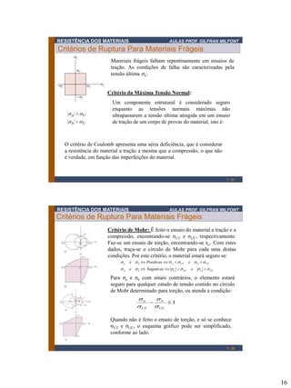 16
RESISTÊNCIA DOS MATERIAIS AULAS PROF. GILFRAN MILFONT
Critérios de Ruptura Para Materiais Frágeis
1 - 31
Critério da Máxima Tensão Normal:
Um componente estrutural é considerado seguro
enquanto as tensões normais máximas não
ultrapassarem a tensão última atingida em um ensaio
de tração de um corpo de provas do material, isto é:Ub
Ua
ss
ss


Materiais frágeis falham repentinamente em ensaios de
tração. As condições de falha são caracterizadas pela
tensão última sU.
O critério de Coulomb apresenta uma séria deficiência, que é considerar
a resistência do material a tração a mesma que a compressão, o que não
é verdade, em função das imperfeições do material.
RESISTÊNCIA DOS MATERIAIS AULAS PROF. GILFRAN MILFONT
Critérios de Ruptura Para Materiais Frágeis
UCaUCaba
UTbUTaba
eNegativase
ePositivase
ssssss
ssssss


1 - 32
Critério de Mohr: É feito o ensaio do material a tração e a
compressão, encontrando-se σUT e σUC, respectivamente.
Faz-se um ensaio de torção, encontrando-se τU. Com estes
dados, traça-se o círculo de Mohr para cada uma destas
condições. Por este critério, o material estará seguro se:
Para σa e σb com sinais contrários, o elemento estará
seguro para qualquer estado de tensão contido no círculo
de Mohr determinado para torção, ou atenda a condição:
Quando não é feito o ensaio de torção, e só se conhece
σUT e σUC, o esquema gráfico pode ser simplificado,
conforme ao lado.
1
UC
b
UT
a
s
s
s
s
 