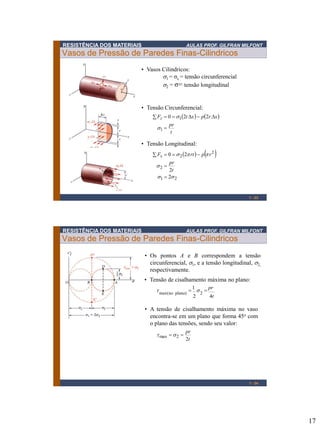 17
RESISTÊNCIA DOS MATERIAIS AULAS PROF. GILFRAN MILFONT
Vasos de Pressão de Paredes Finas-Cilindricos
1 - 33
• Vasos Cilindricos:
s1 = σc = tensão circunferencial
s2 = σ= tensão longitudinal
   
t
pr
xrpxtFz
=
==
1
1 220
s
s
• Tensão Circunferencial:
   
21
2
2
2
2
2
20
ss
s
s
=
=
==
t
pr
rprtFx
• Tensão Longitudinal:
RESISTÊNCIA DOS MATERIAIS AULAS PROF. GILFRAN MILFONT
Vasos de Pressão de Paredes Finas-Cilindricos
1 - 34
• Os pontos A e B correspondem a tensão
circunferencial, s1, e a tensão longitudinal, s2,
respectivamente.
• Tensão de cisalhamento máxima no plano:
pr1
t42
2)planonomax(
== st
• A tensão de cisalhamento máxima no vaso
encontra-se em um plano que forma 45o com
o plano das tensões, sendo seu valor:
t
pr
2
2max == st
 
