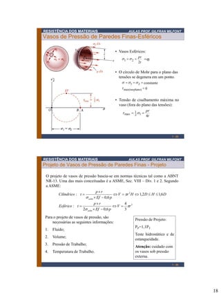 18
RESISTÊNCIA DOS MATERIAIS AULAS PROF. GILFRAN MILFONT
Vasos de Pressão de Paredes Finas-Esféricos
1 - 35
• Vasos Esféricos:
• O círculo de Mohr para o plano das
tensões se degenera em um ponto.
• Tensão de cisalhamento máxima no
vaso (fora do plano das tensões):
t
pr
4
12
1
max == st
t
pr
2
21 == ss =σ
0
constante
plano)-max(no
21
=
===
t
sss
RESISTÊNCIA DOS MATERIAIS AULAS PROF. GILFRAN MILFONT
Projeto de Vasos de Pressão de Paredes Finas - Projeto
3
2
3
4
6,02
:
6,12,1
6,0
:
rV
pEf
rp
tEsférico
DHDHrV
pEf
rp
tCilindrico
adm
adm

s

s
=


=
=


=
1 - 36
O projeto de vasos de pressão baseia-se em normas técnicas tal como a ABNT
NR-13. Uma das mais conceituadas é a ASME, Sec. VIII – Div. 1 e 2. Segundo
a ASME:
Para o projeto de vasos de pressão, são
necessárias as seguintes informações:
1. Fluido;
2. Volume;
3. Pressão de Trabalho;
4. Temperatura de Trabalho.
Pressão de Projeto:
PP=1,1PT
Teste hidrostático e de
estanqueidade.
Atenção: cuidado com
os vasos sob pressão
externa.
 