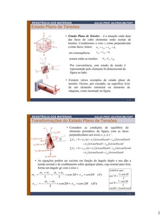2
RESISTÊNCIA DOS MATERIAIS AULAS PROF. GILFRAN MILFONT
Estado Plano de Tensões
1 - 3
• Estado Plano de Tensões – é a situação onde duas
das faces do cubo elementar estão isentas de
tensões. Cosideremos o eixo z como perpendicular
a estas faces, temos:
em consequência:
.0=== zyzxz tts
,, xyyx tss
• Existem vários exemplos de estado plano de
tensões. Ocorre, por exemplo, na superfície livre
de um elemento estrutural ou elemento de
máquina, como mostrado na figura.
.0== yzxz tt
restam então as tensões:
Por conveniência, este estado de tensão é
representado pelo elemento bi-dimensional da
figura ao lado.
RESISTÊNCIA DOS MATERIAIS AULAS PROF. GILFRAN MILFONT
Transformações do Estado Plano de Tensões





cos22
2
2cos1
2
2cos1
cos
:
2
2
sensen
sen
queLembrar
=

=

=
1 - 4
   
   
   
    ts
tst
ts
tss
sinsincossin
coscossincos0
cossinsinsin
sincoscoscos0
AA
AAAF
AA
AAAF
xyy
xyxyxy
xyy
xyxxx

==

==


• Considere as condições de equilíbrio do
elemento prismático da figura, com as faces
perpendiculares aos eixos x, y, e x’ .
)(22cos
22
´ Isenxy
yxyx
x t
ssss
s 



=
)(2cos2
2
´´ IIsen xy
yx
yx t
ss
t 

=
• As equações podem ser escritas em função do ângulo duplo e nos dão a
tensão normal e de cisalhamento sobre qualquer plano, cuja normal para fora,
forma um ângulo com o eixo x.
 