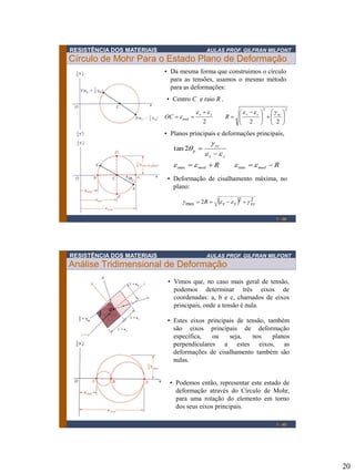 20
RESISTÊNCIA DOS MATERIAIS AULAS PROF. GILFRAN MILFONT
Círculo de Mohr Para o Estado Plano de Deformação
1 - 39
• Da mesma forma que construimos o círculo
para as tensões, usamos o mesmo método
para as deformações:
• Centro C e raio R ,
22
222 










 
=

==
xyyxyx
med ROC
geeee
e
• Planos principais e deformações principais,
RR medmed
yx
xy
p
==

=
eeee
ee
g

minmax
2tan
  22
max 2 xyyxR geeg ==
• Deformação de cisalhamento máxima, no
plano:
RESISTÊNCIA DOS MATERIAIS AULAS PROF. GILFRAN MILFONT
Análise Tridimensional de Deformação
1 - 40
• Vimos que, no caso mais geral de tensão,
podemos determinar três eixos de
coordenadas: a, b e c, chamados de eixos
principais, onde a tensão é nula.
• Estes eixos principais de tensão, também
são eixos principais de deformação
específica, ou seja, nos planos
perpendiculares a estes eixos, as
deformações de cisalhamento também são
nulas.
• Podemos então, representar este estado de
deformação através do Círculo de Mohr,
para uma rotação do elemento em torno
dos seus eixos principais.
 