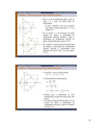 21
RESISTÊNCIA DOS MATERIAIS AULAS PROF. GILFRAN MILFONT
Análise Tridimensional das Deformações
1 - 41
• Para o caso de deformação plana, onde os
eixos x e y estão no estado plano de
deformações,
- O eixo z também é um eixo principal,
cujo ponto é representado por: Z = 0, na
origem “O”.
• Se os pontos A e B estiverem em lados
opostos da origem, a deformação de
cisalhamento máxima absoluta é igual a
deformação de cisahamento máxima no
plano, representada pelos pontos: D e E.
• Se os pontos A e B estiverem do mesmo lado
da origem, a deformação de cisalhamento
máxima absoluta é representada pelo
diâmetro do círculo “OA”, ou seja, pontos:
D’ e E’.
RESISTÊNCIA DOS MATERIAIS AULAS PROF. GILFRAN MILFONT
Análise Tridimensional das Deformações
1 - 42
• Considere o caso de tensões planas:
0=== zbyax sssss
• Correspondendo as deformações:
   babac
ba
b
ba
a
E
EE
EE
ee


ss

e
ss
e
ss
e


==
=
=
1
• Se o ponto B está localizado entre A e C no
circulo de Mohr, a deformação de
cisalhamento máxima é igual ao diâmetro
do cículo: CA.
• Observe que a deformação no eixo
perpendicular ao plano de tensão nula, não
é zero.
 