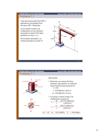 6
RESISTÊNCIA DOS MATERIAIS AULAS PROF. GILFRAN MILFONT
Problema 7.1
1 - 11
Uma força horizontal P de 670N é
aplicada na extremidade D da
alavanca ABD. Determine:
(a) As tensões normal e de
cisalhamento em um elemento
localizado no ponto H de lados
paralelos aos eixos x e y,
(b) Os planos principais e as
tensões principais no ponto H.
RESISTÊNCIA DOS MATERIAIS AULAS PROF. GILFRAN MILFONT
Problema 7.1
1 - 12
SOLUÇÃO:
• Determine um sistema de força-
momento equivalentes, no centro da
seção transversal que passa por H.
  
   mNmNM
mNmNT
NP
x .5,16725,0670
.2,30846,0670
670
==
==
=
• a) Calcule a tensão normal e de
cisalhamento no ponto H.
  
 
  
 4
2
1
4
4
1
015,0
015,0.2,308
015,0
015,0.5,167
m
mmN
J
Tc
m
mmN
I
Mc
xy
y

t

s
==
==
MpaMPa xyyx 1,582,630 === tss
 