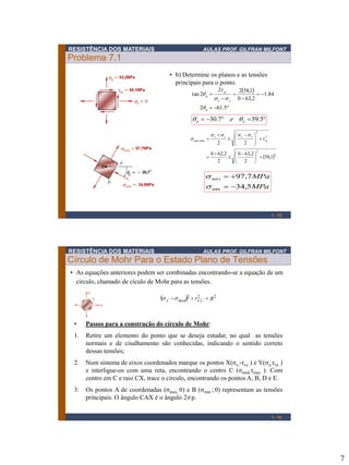 7
RESISTÊNCIA DOS MATERIAIS AULAS PROF. GILFRAN MILFONT
Problema 7.1
1 - 13
• b) Determine os planos e as tensões
principais para o ponto.
 
=
=

=

=
5.612
84.1
2,630
1,5822
2tan
p
yx
xy
p

ss
t

== 5.597.30 pp e 
 2
2
2
2
min,
1,58
2
2,630
2
2,620
22





 


=





 


= xy
yxyx
máx t
ssss
s
MPa
MPamáx
5,34
7,97
min =
=
s
s
RESISTÊNCIA DOS MATERIAIS AULAS PROF. GILFRAN MILFONT
Círculo de Mohr Para o Estado Plano de Tensões
1 - 14
• Passos para a construção do círculo de Mohr:
1. Retire um elemento do ponto que se deseja estudar, no qual as tensões
normais e de cisalhamento são conhecidas, indicando o sentido correto
dessas tensões;
2. Num sistema de eixos coordenados marque os pontos X(σx;-τxy ) e Y(σy;τxy )
e interligue-os com uma reta, encontrando o centro C (σmed;τmax ). Com
centro em C e raio CX, trace o círculo, encontrando os pontos A, B, D e E.
3. Os pontos A de coordenadas (σmax, 0) e B (σmin ; 0) representam as tensões
principais. O ângulo CAX é o ângulo 2 p.
• As equações anteriores podem ser combinadas encontrando-se a equação de um
círculo, chamado de cículo de Mohr para as tensões.
  222
yxmedx Rtss = 
 